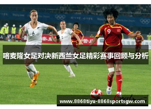 喀麦隆女足对决新西兰女足精彩赛事回顾与分析